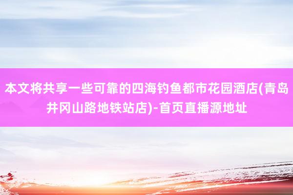 本文将共享一些可靠的四海钓鱼都市花园酒店(青岛井冈山路地铁站店)-首页直播源地址