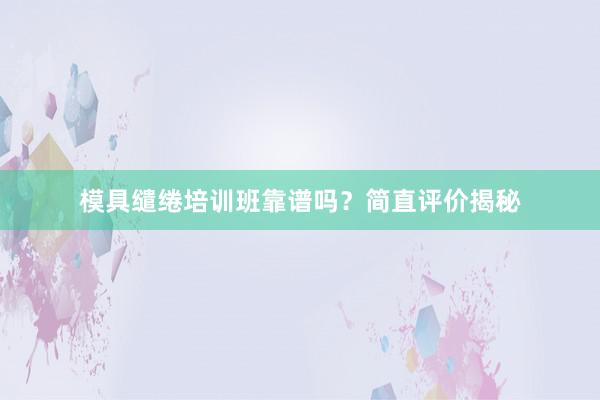 模具缱绻培训班靠谱吗？简直评价揭秘