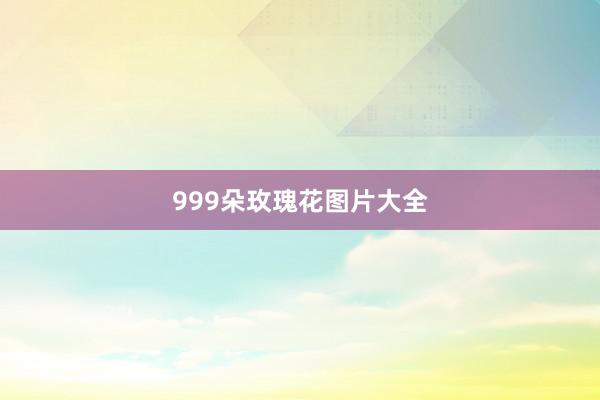 999朵玫瑰花图片大全
