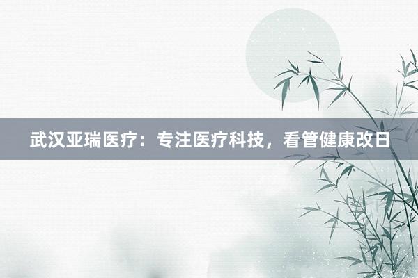 武汉亚瑞医疗：专注医疗科技，看管健康改日