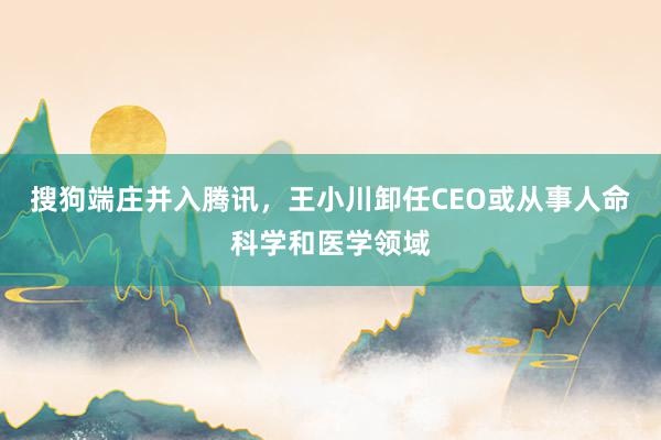 搜狗端庄并入腾讯，王小川卸任CEO或从事人命科学和医学领域